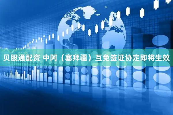 贝股通配资 中阿（塞拜疆）互免签证协定即将生效