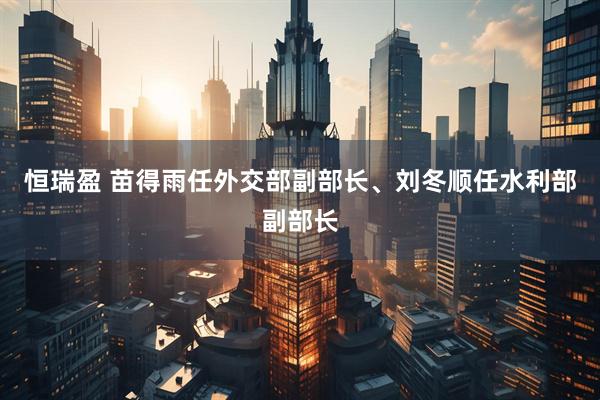 恒瑞盈 苗得雨任外交部副部长、刘冬顺任水利部副部长