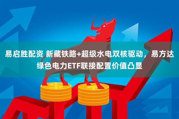 易启胜配资 新藏铁路+超级水电双核驱动，易方达绿色电力ETF联接配置价值凸显