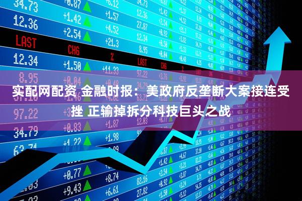 实配网配资 金融时报：美政府反垄断大案接连受挫 正输掉拆分科技巨头之战