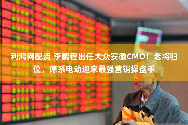 利鸿网配资 李鹏程出任大众安徽CMO！老将归位，德系电动迎来最强营销操盘手